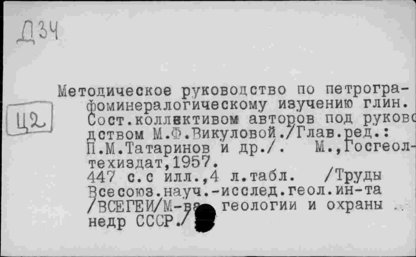 ﻿Методическое руководство по петрографоминералогическому изучению глин. Сост.коллективом авторов под руковс дством М.Ф.Викуловой./Глав.ред.: П.М.Татаринов и др./. М.,Госгеол-техиздат,1957.
447 с.с илл.,4 л.табл. /Труды Все союз.науч.-исслед.геол.ин-та /ВСЕГЕИ/M-BÄ геологии и охраны .. недр СССР./^